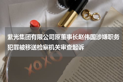 紫光集团有限公司原董事长赵伟国涉嫌职务犯罪被移送检察机关审查起诉