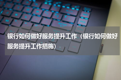 银行如何做好服务提升工作（银行如何做好服务提升工作措施）
