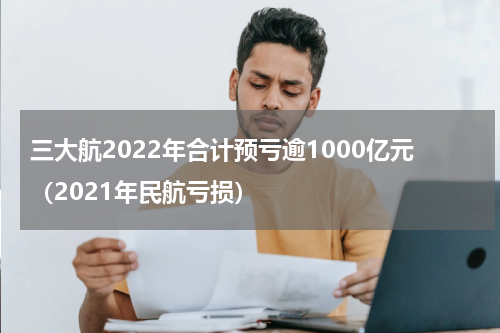 三大航2022年合计预亏逾1000亿元（2021年民航亏损）