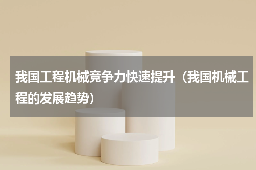我国工程机械竞争力快速提升（我国机械工程的发展趋势）