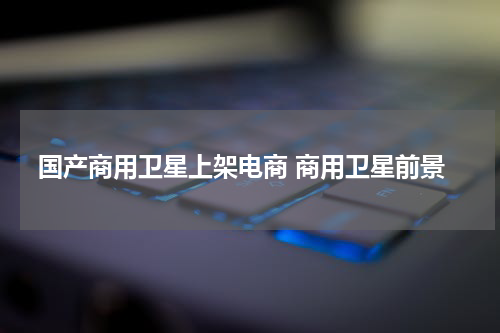国产商用卫星上架电商 商用卫星前景