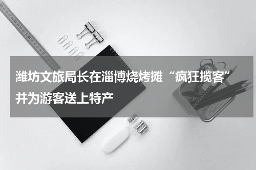 潍坊文旅局长在淄博烧烤摊“疯狂揽客” 并为游客送上特产