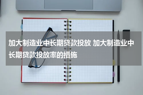 加大制造业中长期贷款投放 加大制造业中长期贷款投放率的措施