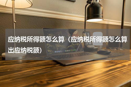 应纳税所得额怎么算（应纳税所得额怎么算出应纳税额）