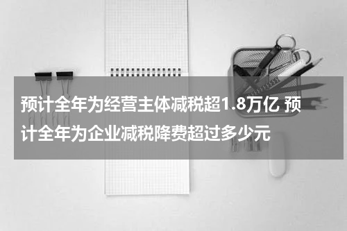 预计全年为经营主体减税超1.8万亿 预计全年为企业减税降费超过多少元