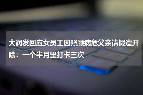 大润发回应女员工因照顾病危父亲请假遭开除：一个半月里打卡三次