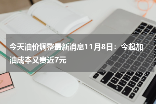 今天油价调整最新消息11月8日：今起加油成本又贵近7元