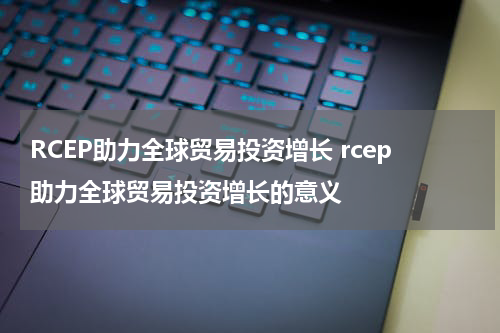 RCEP助力全球贸易投资增长 rcep助力全球贸易投资增长的意义
