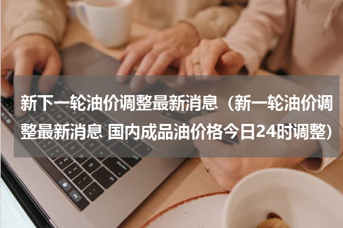新下一轮油价调整最新消息（新一轮油价调整最新消息 国内成品油价格今日24时调整）