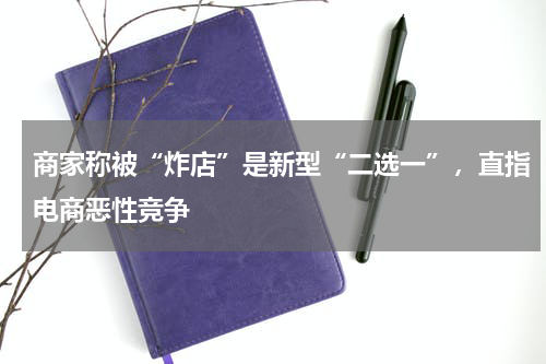 商家称被“炸店”是新型“二选一”，直指电商恶性竞争
