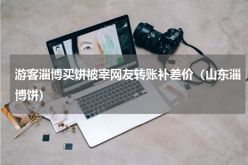 游客淄博买饼被宰网友转账补差价（山东淄博饼）
