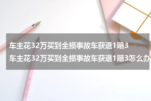 车主花32万买到全损事故车获退1赔3 车主花32万买到全损事故车获退1赔3怎么办