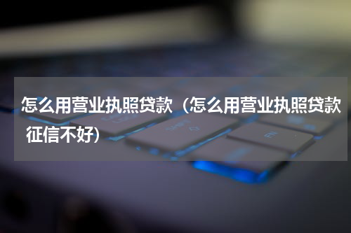 怎么用营业执照贷款（怎么用营业执照贷款 征信不好）