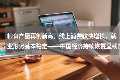 粮食产量再创新高，线上消费较快增长，就业形势基本稳定——中国经济持续恢复显韧性