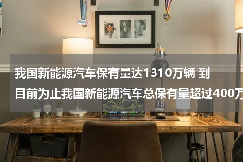 我国新能源汽车保有量达1310万辆 到目前为止我国新能源汽车总保有量超过400万辆占全球