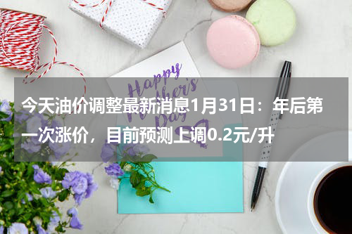 今天油价调整最新消息1月31日：年后第一次涨价，目前预测上调0.2元/升