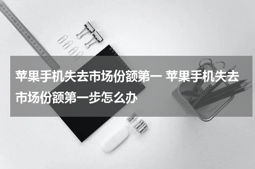苹果手机失去市场份额第一 苹果手机失去市场份额第一步怎么办