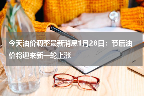 今天油价调整最新消息1月28日：节后油价将迎来新一轮上涨
