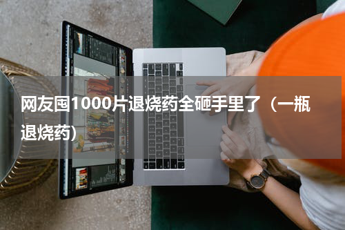 网友囤1000片退烧药全砸手里了（一瓶退烧药）