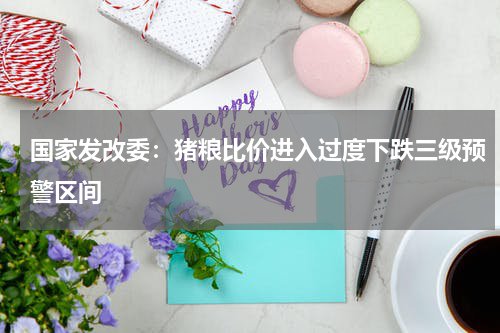 国家发改委：猪粮比价进入过度下跌三级预警区间