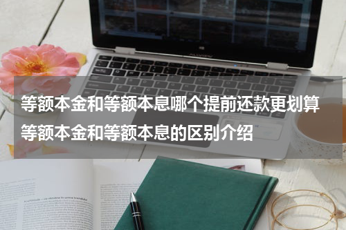 等额本金和等额本息哪个提前还款更划算 等额本金和等额本息的区别介绍
