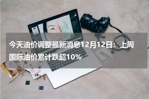今天油价调整最新消息12月12日：上周国际油价累计跌超10%