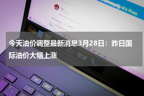 今天油价调整最新消息3月28日：昨日国际油价大幅上涨