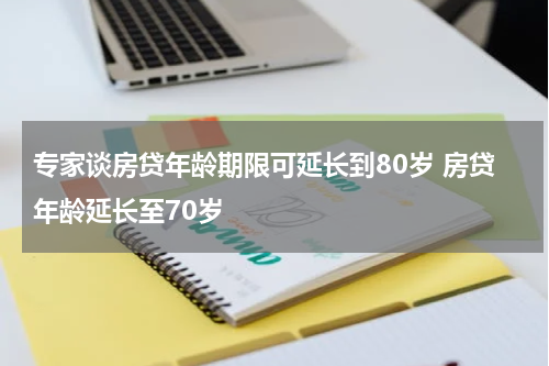 专家谈房贷年龄期限可延长到80岁 房贷年龄延长至70岁