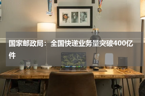 国家邮政局：全国快递业务量突破400亿件