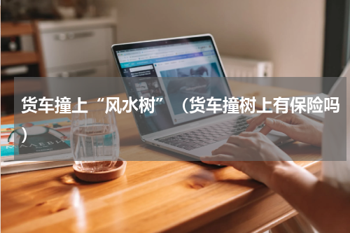 货车撞上“风水树”（货车撞树上有保险吗）