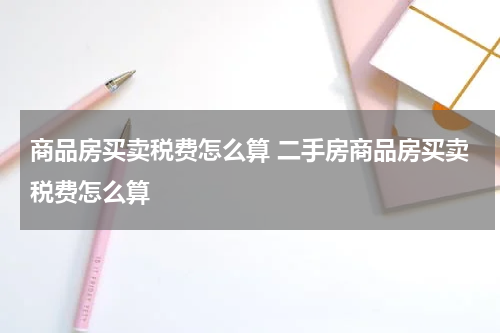 商品房买卖税费怎么算 二手房商品房买卖税费怎么算
