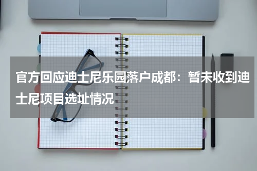 官方回应迪士尼乐园落户成都：暂未收到迪士尼项目选址情况