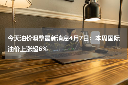 今天油价调整最新消息4月7日：本周国际油价上涨超6%