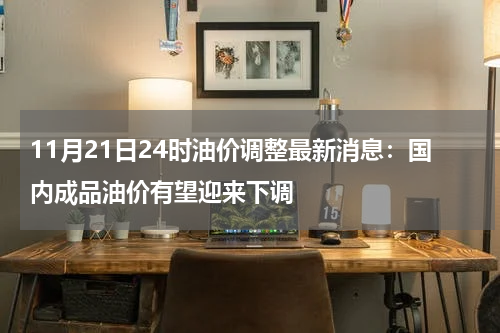 11月21日24时油价调整最新消息：国内成品油价有望迎来下调