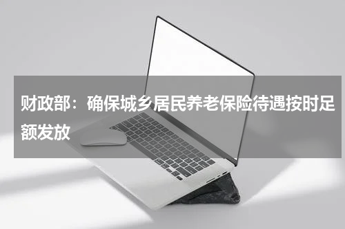 财政部：确保城乡居民养老保险待遇按时足额发放