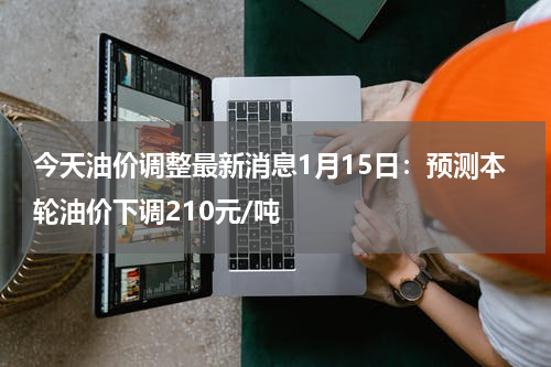 今天油价调整最新消息1月15日：预测本轮油价下调210元/吨