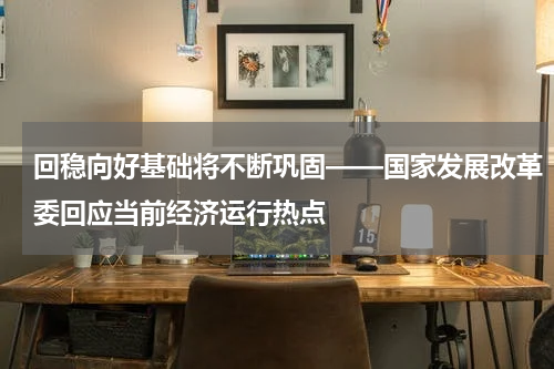 回稳向好基础将不断巩固——国家发展改革委回应当前经济运行热点