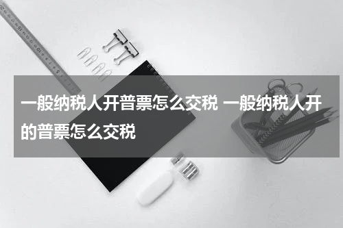 一般纳税人开普票怎么交税 一般纳税人开的普票怎么交税