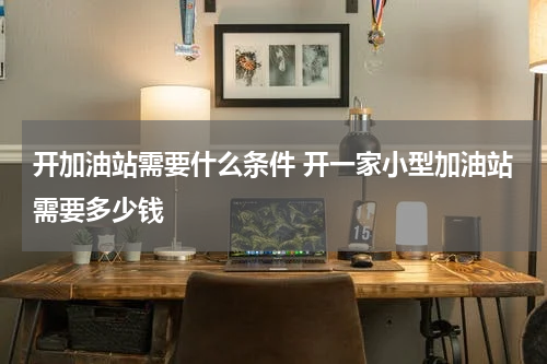 开加油站需要什么条件 开一家小型加油站需要多少钱