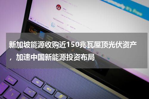 新加坡能源收购近150兆瓦屋顶光伏资产，加速中国新能源投资布局
