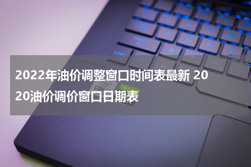 2022年油价调整窗口时间表最新 2020油价调价窗口日期表