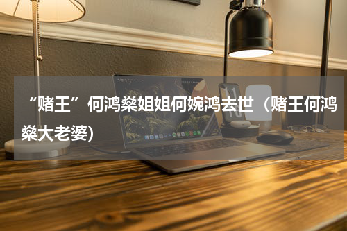 “赌王”何鸿燊姐姐何婉鸿去世（赌王何鸿燊大老婆）