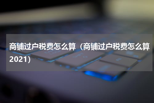 商铺过户税费怎么算（商铺过户税费怎么算2021）