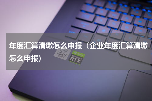 年度汇算清缴怎么申报（企业年度汇算清缴怎么申报）