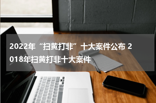 2022年“扫黄打非”十大案件公布 2018年扫黄打非十大案件