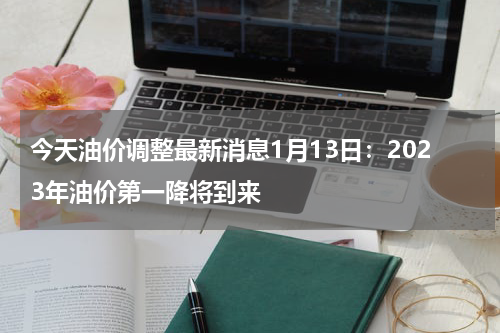 今天油价调整最新消息1月13日：2023年油价第一降将到来