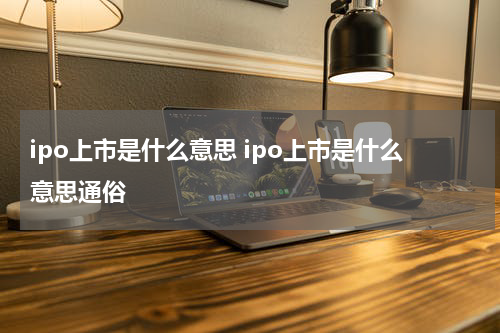 ipo上市是什么意思 ipo上市是什么意思通俗