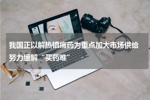 我国正以解热镇痛药为重点加大市场供给 努力缓解“买药难”