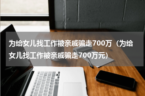 为给女儿找工作被亲戚骗走700万（为给女儿找工作被亲戚骗走700万元）