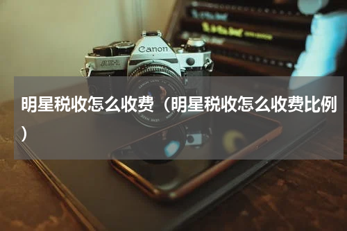 明星税收怎么收费（明星税收怎么收费比例）